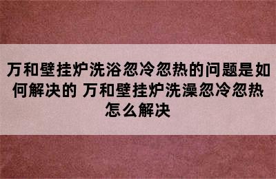 万和壁挂炉洗浴忽冷忽热的问题是如何解决的 万和壁挂炉洗澡忽冷忽热怎么解决